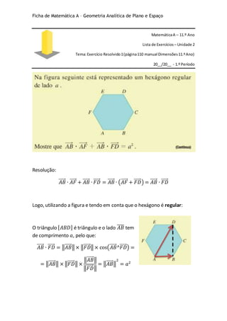Ficha de Matemática A – Geometria Analítica de Plano e Espaço
MatemáticaA – 11.º Ano
Lista de Exercícios – Unidade 2
Tema:Exercício Resolvido1(página110 manual Dimensões11.ºAno)
20__/20__ - 1.º Período
Resolução:
𝐴𝐵⃗⃗⃗⃗⃗ ∙ 𝐴𝐹⃗⃗⃗⃗⃗ + 𝐴𝐵⃗⃗⃗⃗⃗ ∙ 𝐹𝐷⃗⃗⃗⃗⃗ = 𝐴𝐵⃗⃗⃗⃗⃗ ∙ (𝐴𝐹⃗⃗⃗⃗⃗ + 𝐹𝐷⃗⃗⃗⃗⃗ ) = 𝐴𝐵⃗⃗⃗⃗⃗ ∙ 𝐹𝐷⃗⃗⃗⃗⃗
Logo, utilizando a figura e tendo em conta que o hexágono é regular:
O triângulo [ 𝐴𝐵𝐷] é triângulo e o lado 𝐴𝐵̅̅̅̅ tem
de comprimento 𝑎, pelo que:
𝐴𝐵⃗⃗⃗⃗⃗ ∙ 𝐹𝐷⃗⃗⃗⃗⃗ = ‖𝐴𝐵⃗⃗⃗⃗⃗ ‖ × ‖𝐹𝐷⃗⃗⃗⃗⃗ ‖ × cos(𝐴𝐵⃗⃗⃗⃗⃗ ^𝐹𝐷⃗⃗⃗⃗⃗ ) =
= ‖𝐴𝐵⃗⃗⃗⃗⃗ ‖ × ‖𝐹𝐷⃗⃗⃗⃗⃗ ‖ ×
‖𝐴𝐵⃗⃗⃗⃗⃗ ‖
‖𝐹𝐷⃗⃗⃗⃗⃗ ‖
= ‖𝐴𝐵⃗⃗⃗⃗⃗ ‖
2
= 𝑎2
 