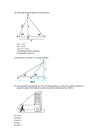 10) Com base na figura abaixo é correto afirmar:
a) h = 2 m
b) h = 3 m
c) a = (1 + 3) m
d) O triângulo ACD é isósceles
e) O lado AC mede 6 m
11) Determine o valor de x e y na figura abaixo:
12) (Unicamp-SP) Uma pessoa de 1,65 m de altura observa o topo de um edifício conforme o
esquema abaixo. Para sabermos a altura do prédio, devemos somar 1,65m a:
a) b cos 
b) a cos 
c) a sen 
d) b tg 
e) b sen 
 