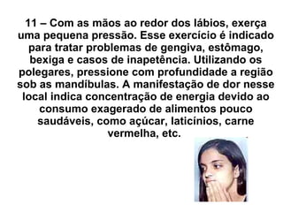 11 – Com as mãos ao redor dos lábios, exerça uma pequena pressão. Esse exercício é indicado para tratar problemas de gengiva, estômago, bexiga e casos de inapetência. Utilizando os polegares, pressione com profundidade a região sob as mandíbulas. A manifestação de dor nesse local indica concentração de energia devido ao consumo exagerado de alimentos pouco saudáveis, como açúcar, laticínios, carne vermelha, etc.  