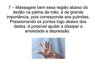 7 – Massageie bem essa região abaixo do dedão na palma da mão, é de grande importância, pois corresponde aos pulmões. Pressionando os pontos logo abaixo dos dedos, é possível ajudar a dissipar a ansiedade e depressão.  