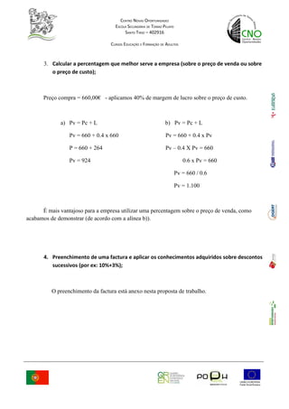 CENTRO NOVAS OPORTUNIDADES
                                    ESCOLA SECUNDÁRIA DE TOMAZ PELAYO
                                         SANTO TIRSO – 402916

                                  CURSOS EDUCAÇÃO E FORMAÇÃO DE ADULTOS



       3. Calcular a percentagem que melhor serve a empresa (sobre o preço de venda ou sobre
          o preço de custo);



      Preço compra = 660,00€ - aplicamos 40% de margem de lucro sobre o preço de custo.



             a) Pv = Pc + L                                     b) Pv = Pc + L

                 Pv = 660 + 0.4 x 660                           Pv = 660 + 0.4 x Pv

                 P = 660 + 264                                  Pv – 0.4 X Pv = 660

                 Pv = 924                                                  0.6 x Pv = 660

                                                                        Pv = 660 / 0.6

                                                                        Pv = 1.100



      É mais vantajoso para a empresa utilizar uma percentagem sobre o preço de venda, como
acabamos de demonstrar (de acordo com a alínea b)).




       4. Preenchimento de uma factura e aplicar os conhecimentos adquiridos sobre descontos
          sucessivos (por ex: 10%+3%);



          O preenchimento da factura está anexo nesta proposta de trabalho.
 