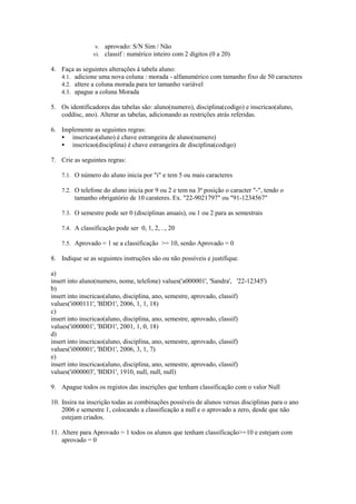 v. aprovado: S/N Sim / Não
                vi. classif : numérico inteiro com 2 dígitos (0 a 20)

4. Faça as seguintes alterações à tabela aluno:
   4.1. adicione uma nova coluna : morada - alfanumérico com tamanho fixo de 50 caracteres
   4.2. altere a coluna morada para ter tamanho variável
   4.3. apague a coluna Morada

5. Os identificadores das tabelas são: aluno(numero), disciplina(codigo) e inscricao(aluno,
   coddisc, ano). Alterar as tabelas, adicionando as restrições atrás referidas.

6. Implemente as seguintes regras:
      inscricao(aluno) é chave estrangeira de aluno(numero)
      inscricao(disciplina) é chave estrangeira de disciplina(codigo)

7. Crie as seguintes regras:

    7.1. O número do aluno inicia por "i" e tem 5 ou mais caracteres

    7.2. O telefone do aluno inicia por 9 ou 2 e tem na 3ª posição o caracter "-", tendo o
         tamanho obrigatório de 10 carateres. Ex. "22-9021797" ou "91-1234567"

    7.3. O semestre pode ser 0 (disciplinas anuais), ou 1 ou 2 para as semestrais

    7.4. A classificação pode ser 0, 1, 2, .., 20

    7.5. Aprovado = 1 se a classificação >= 10, senão Aprovado = 0

8. Indique se as seguintes instruções são ou não possíveis e justifique.

a)
insert into aluno(numero, nome, telefone) values('a000001', 'Sandra', '22-12345')
b)
insert into inscricao(aluno, disciplina, ano, semestre, aprovado, classif)
values('i000111', 'BDD1', 2006, 1, 1, 18)
c)
insert into inscricao(aluno, disciplina, ano, semestre, aprovado, classif)
values('i000001', 'BDD1', 2001, 1, 0, 18)
d)
insert into inscricao(aluno, disciplina, ano, semestre, aprovado, classif)
values('i000001', 'BDD1', 2006, 3, 1, 7)
e)
insert into inscricao(aluno, disciplina, ano, semestre, aprovado, classif)
values('i000003', 'BDD1', 1910, null, null, null)

9. Apague todos os registos das inscrições que tenham classificação com o valor Null

10. Insira na inscrição todas as combinações possíveis de alunos versus disciplinas para o ano
    2006 e semestre 1, colocando a classificação a null e o aprovado a zero, desde que não
    estejam criados.

11. Altere para Aprovado = 1 todos os alunos que tenham classificação>=10 e estejam com
    aprovado = 0
 