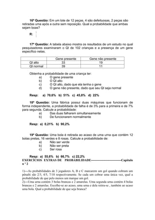 16ª Questão: Em um lote de 12 peças, 4 são defeituosas, 2 peças são
retiradas uma após a outra sem reposição. Qual a probabilidade que ambas
sejam boas?
          14
     R:
          3

    17ª Questão: A tabela abaixo mostra os resultados de um estudo no qual
pesquisadores examinaram o QI de 102 crianças e a presença de um gene
específico nelas.

                         Gene presente              Gene não presente
     QI alto                33                            19
     QI normal              39                            11

     Obtenha a probabilidade de uma criança ter:
           a)     O gene presente
           b)     O QI alto
           c)     O QI alto, dado que ela tenha o gene
           d)     O gene não presente, dado que seu QI seja normal

     Resp:     a) 70,6% b) 51% c) 45,8% d) 22%

     18ª Questào: Uma fábrica possui duas máquinas que funcionam de
forma independente, a probabilidade de falha é de 3% para a primeira e de 7%
para segunda. Calcule a probabilidade:
           a)     Das duas falharem simultaneamente
           b)     De funcionarem normalmente

     Resp: a) 0,21% b) 90,2%


     19ª Questão: Uma bola é retirada ao acaso de uma urna que contém 12
bolas pretas, 16 verdes e 8 rosas. Calcule a probabilidade de:
            a)      Não ser verde
            b)      Não ser preta
            c)      Ser rosa

    Resp: a) 55,6% b) 66,7% c) 22,2%
EXERCÍCIOS EXTRAS DE PROBABILIDADE-----------------------------Capítulo
nº2

1)---As probabilidades de 3 jogadores A, B e C marcarem um gol quando cobram um
pênalti são 2/3, 4/5, 7/10 respectivamente. Se cada um cobrar uma única vez, qual a
probabilidade de que pelo menos um marque um gol.
2)---Uma urna contém 3 bolas brancas e 2 amarelas. Uma segunda urna contém 4 bolas
brancas e 2 amarelas. Escolhe-se ao acaso, uma urna e dela retira-se , também ao acaso
uma bola. Qual a probabilidade de que seja branca?
 