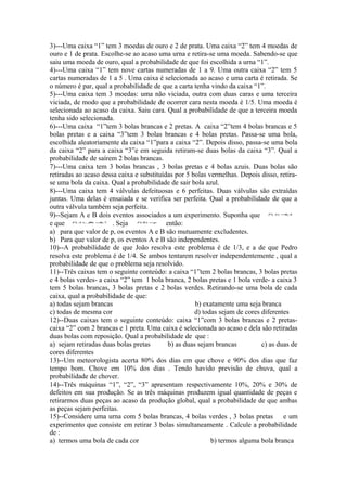 3)---Uma caixa “1” tem 3 moedas de ouro e 2 de prata. Uma caixa “2” tem 4 moedas de
ouro e 1 de prata. Escolhe-se ao acaso uma urna e retira-se uma moeda. Sabendo-se que
saiu uma moeda de ouro, qual a probabilidade de que foi escolhida a urna “1”.
4)---Uma caixa “1” tem nove cartas numeradas de 1 a 9. Uma outra caixa “2” tem 5
cartas numeradas de 1 a 5 . Uma caixa é selecionada ao acaso e uma carta é retirada. Se
o número é par, qual a probabilidade de que a carta tenha vindo da caixa “1”.
5)---Uma caixa tem 3 moedas: uma não viciada, outra com duas caras e uma terceira
viciada, de modo que a probabilidade de ocorrer cara nesta moeda é 1/5. Uma moeda é
selecionada ao acaso da caixa. Saiu cara. Qual a probabilidade de que a terceira moeda
tenha sido selecionada.
6)---Uma caixa “1”tem 3 bolas brancas e 2 pretas. A caixa “2”tem 4 bolas brancas e 5
bolas pretas e a caixa “3”tem 3 bolas brancas e 4 bolas pretas. Passa-se uma bola,
escolhida aleatoriamente da caixa “1”para a caixa “2”. Depois disso, passa-se uma bola
da caixa “2” para a caixa “3”e em seguida retiram-se duas bolas da caixa “3”. Qual a
probabilidade de saírem 2 bolas brancas.
7)---Uma caixa tem 3 bolas brancas , 3 bolas pretas e 4 bolas azuis. Duas bolas são
retiradas ao acaso dessa caixa e substituídas por 5 bolas vermelhas. Depois disso, retira-
se uma bola da caixa. Qual a probabilidade de sair bola azul.
8)---Uma caixa tem 4 válvulas defeituosas e 6 perfeitas. Duas válvulas são extraídas
juntas. Uma delas é ensaiada e se verifica ser perfeita. Qual a probabilidade de que a
outra válvula também seja perfeita.
9)--Sejam A e B dois eventos associados a um experimento. Suponha que           P ( A) = , 4
                                                                                        0



e que   P ( A ∪ = ,7
               B) 0
                       . Seja   P( B ) =p
                                           então:
a) para que valor de p, os eventos A e B são mutuamente excludentes.
b) Para que valor de p, os eventos A e B são independentes.
10)--A probabilidade de que João resolva este problema é de 1/3, e a de que Pedro
resolva este problema é de 1/4. Se ambos tentarem resolver independentemente , qual a
probabilidade de que o problema seja resolvido.
11)--Três caixas tem o seguinte conteúdo: a caixa “1”tem 2 bolas brancas, 3 bolas pretas
e 4 bolas verdes- a caixa “2” tem 1 bola branca, 2 bolas pretas e 1 bola verde- a caixa 3
tem 5 bolas brancas, 3 bolas pretas e 2 bolas verdes. Retirando-se uma bola de cada
caixa, qual a probabilidade de que:
a) todas sejam brancas                                b) exatamente uma seja branca
c) todas de mesma cor                                 d) todas sejam de cores diferentes
12)--Duas caixas tem o seguinte conteúdo: caixa “1”com 3 bolas brancas e 2 pretas-
caixa “2” com 2 brancas e 1 preta. Uma caixa é selecionada ao acaso e dela são retiradas
duas bolas com reposição. Qual a probabilidade de que :
a) sejam retiradas duas bolas pretas        b) as duas sejam brancas          c) as duas de
cores diferentes
13)--Um meteorologista acerta 80% dos dias em que chove e 90% dos dias que faz
tempo bom. Chove em 10% dos dias . Tendo havido previsão de chuva, qual a
probabilidade de chover.
14)--Três máquinas “1”, “2”, “3” apresentam respectivamente 10%, 20% e 30% de
defeitos em sua produção. Se as três máquinas produzem igual quantidade de peças e
retirarmos duas peças ao acaso da produção global, qual a probabilidade de que ambas
as peças sejam perfeitas.
15)--Considere uma urna com 5 bolas brancas, 4 bolas verdes , 3 bolas pretas e um
experimento que consiste em retirar 3 bolas simultaneamente . Calcule a probabilidade
de :
a) termos uma bola de cada cor                              b) termos alguma bola branca
 