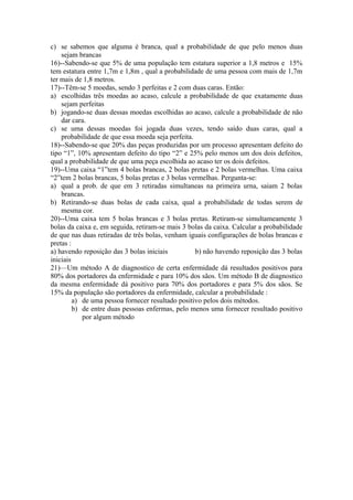 c) se sabemos que alguma é branca, qual a probabilidade de que pelo menos duas
    sejam brancas
16)--Sabendo-se que 5% de uma população tem estatura superior a 1,8 metros e 15%
tem estatura entre 1,7m e 1,8m , qual a probabilidade de uma pessoa com mais de 1,7m
ter mais de 1,8 metros.
17)--Têm-se 5 moedas, sendo 3 perfeitas e 2 com duas caras. Então:
a) escolhidas três moedas ao acaso, calcule a probabilidade de que exatamente duas
    sejam perfeitas
b) jogando-se duas dessas moedas escolhidas ao acaso, calcule a probabilidade de não
    dar cara.
c) se uma dessas moedas foi jogada duas vezes, tendo saído duas caras, qual a
    probabilidade de que essa moeda seja perfeita.
18)--Sabendo-se que 20% das peças produzidas por um processo apresentam defeito do
tipo “1”, 10% apresentam defeito do tipo “2” e 25% pelo menos um dos dois defeitos,
qual a probabilidade de que uma peça escolhida ao acaso ter os dois defeitos.
19)--Uma caixa “1”tem 4 bolas brancas, 2 bolas pretas e 2 bolas vermelhas. Uma caixa
“2”tem 2 bolas brancas, 5 bolas pretas e 3 bolas vermelhas. Pergunta-se:
a) qual a prob. de que em 3 retiradas simultaneas na primeira urna, saiam 2 bolas
    brancas.
b) Retirando-se duas bolas de cada caixa, qual a probabilidade de todas serem de
    mesma cor.
20)--Uma caixa tem 5 bolas brancas e 3 bolas pretas. Retiram-se simultameamente 3
bolas da caixa e, em seguida, retiram-se mais 3 bolas da caixa. Calcular a probabilidade
de que nas duas retiradas de três bolas, venham iguais configurações de bolas brancas e
pretas :
a) havendo reposição das 3 bolas iniciais          b) não havendo reposição das 3 bolas
iniciais
21)—Um método A de diagnostico de certa enfermidade dá resultados positivos para
80% dos portadores da enfermidade e para 10% dos sãos. Um método B de diagnostico
da mesma enfermidade dá positivo para 70% dos portadores e para 5% dos sãos. Se
15% da população são portadores da enfermidade, calcular a probabilidade :
         a) de uma pessoa fornecer resultado positivo pelos dois métodos.
         b) de entre duas pessoas enfermas, pelo menos uma fornecer resultado positivo
            por algum método
 