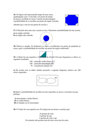 26. Na figura está representado tampo de uma mesa,
quadrangular com 1 m de lado. Um ponto do tampo
da mesa é escolhido ao acaso. Calcula em percentagem
a probabilidade de se escolher um ponto da região colorida,
                                               1
sabendo que o raio de um quarto de círculo é   4
                                                   .


27. O Ricardo atira uma seta e acerta no alvo. Determina a probabilidade da seta acertar:
a) na região colorida;
b) na região não colorida.




28. Observa o quadro. Se fecharmos os olhos e escolhermos um ponto do quadrado ao
acaso, qual é a probabilidade de escolher um ponto da região sombreada?



29. A Marta fez um inquérito a 300 sócios do Health Club que frequentava e obteve os
seguintes resultados:
                      180 – praticam cardio-fitness (C)
                      100 – praticam musculação (M)
                       70 – só praticam natação (N)

a) De acordo com os dados obtidos preenche o seguinte diagrama, relativo aos 300
sócios inquiridos:




b) Qual é a probabilidade de escolher um dos inquiridos ao acaso e encontrar um que
pratique:

  i) musculação e cardio-fitness;
 ii) só cardio-fitness;
iii) só natação ou só musculação.


30. O Tomás fez um inquérito aos 30 colegas da sua turma e concluiu que:

                                 18 gostam de rock
                                 9 gostam de rap
                                 6 gostam de rock e rap
               Os restantes não gostam nem de uma coisa nem de outra.
 