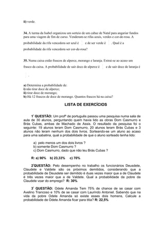 ii) verde.


34. A turma da Isabel organizou um sorteio de um cabaz de Natal para angariar fundos
para uma viagem de fim de curso. Venderam-se rifas azuis, verdes e cor-de-rosa. A
                                             1                        2
probabilidade da rifa vencedora ser azul é   3
                                                 e de ser verde é     5
                                                                          . Qual é a
probabilidade da rifa vencedora ser cor-de-rosa?


35. Numa caixa estão frascos de alperce, morango e laranja. Extrai-se ao acaso um
                                                              1
frasco da caixa. A probabilidade de sair doce de alperce é    3
                                                                    e de sair doce de laranja é
 1
 2
     .


a) Determina a probabilidade de:
i) não tirar doce de alperce;
ii) tirar doce de morango;
b) Há 12 frascos de doce de morango. Quantos frascos há na caixa?

                               LISTA DE EXERCÍCIOS

     1ª QUESTÃO: Um profº de português passou uma pesquisa numa sala de
aula de 30 alunos, perguntando quem havia lido as obras Dom Casmurro e
Brás Cubas, ambas de Machado de Assis. O resultado da pesquisa foi o
seguinte: 19 alunos leram Dom Casmurro, 20 alunos leram Brás Cubas e 3
alunos não leram nenhum dos dois livros. Sorteando-se um aluno ao acaso
para uma sabatina, qual a probabilidade de que o aluno sorteado tenha lido:

          a) pelo menos um dos dois livros ?
          b) somente Dom Casmurro ?
          c) Dom Casmurro, dado que não leu Brás Cubas ?

         R: a) 90%   b) 23,33%     c) 70%

     2ªQUESTÃO: Pelo desempenho no trabalho os funcionários Deusdete,
Claudete e Valdete são os próximos demitidos, considerando que a
probabilidade de Deusdete ser demitido é duas vezes maior que a de Claudete
é três vezes maior que a de Valdete. Qual a probabilidade da pobre da
Claudete voar do emprego? R: 30%

     3ª QUESTÃO: Odete Amanda Tem 75% de chance de se casar com
Avelino Trancoso e 10% de se casar com Laurindo Antoniel. Sabendo que na
vida da pobre Odete Amanda só existe esses dois homens, Calcule a
probabilidade de Odete Amanda ficar para titia? R: 22,5%
 