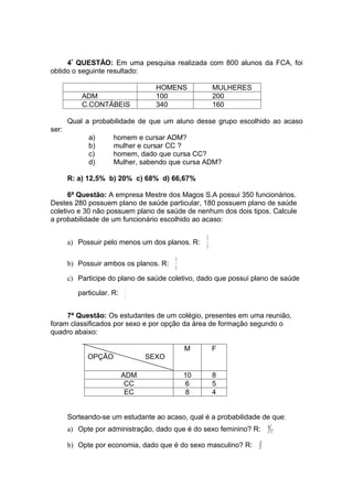 4ª QUESTÃO: Em uma pesquisa realizada com 800 alunos da FCA, foi
obtido o seguinte resultado:

                                   HOMENS              MULHERES
           ADM                     100                 200
           C.CONTÁBEIS             340                 160

       Qual a probabilidade de que um aluno desse grupo escolhido ao acaso
ser:
             a)       homem e cursar ADM?
             b)       mulher e cursar CC ?
             c)       homem, dado que cursa CC?
             d)       Mulher, sabendo que cursa ADM?

       R: a) 12,5% b) 20% c) 68% d) 66,67%

      6ª Questão: A empresa Mestre dos Magos S.A possui 350 funcionários.
Destes 280 possuem plano de saúde particular, 180 possuem plano de saúde
coletivo e 30 não possuem plano de saúde de nenhum dos dois tipos. Calcule
a probabilidade de um funcionário escolhido ao acaso:

                                                  32
       a) Possuir pelo menos um dos planos. R:
                                                  35
                                        14
       b) Possuir ambos os planos. R:
                                        35
       c) Participe do plano de saúde coletivo, dado que possui plano de saúde
                           1
          particular. R:
                           2

     7ª Questão: Os estudantes de um colégio, presentes em uma reunião,
foram classificados por sexo e por opção da área de formação segundo o
quadro abaixo:

                                             M         F
             OPÇÃO               SEXO

                           ADM               10        8
                            CC               6         5
                            EC               8         4


       Sorteando-se um estudante ao acaso, qual é a probabilidade de que:
       a) Opte por administração, dado que é do sexo feminino? R:         8
                                                                              17

       b) Opte por economia, dado que é do sexo masculino? R:     1
                                                                      3
 