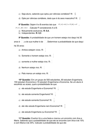 c) Seja aluno, sabendo que optou por ciências contábeis? R:                               6
                                                                                                   11

     d) Opte por ciências contábeis, dado que é do sexo masculino? R:                                       1
                                                                                                                4


     8ª Questão: Sejam A e B eventos tais que                            P ( A ) =0, 2 e P ( B ) =P     ,
 P ( A ∪B ) =0, 6   . Calcular P considerando A e B:
     a) Mutuamente exclusivos. R: 0,4.
     b) Independentes. R: 0,5

     9ª Questão: A probabilidade de que um homem esteja vivo daqui há 30
         2                              2
anos é     ; a de sua mulher é de         . Determinar a probabilidade de que daqui
         5                              3
há 30 anos:
                                        4
     a) Ambos estejam vivos. R:
                                        15
                                                     2
     b) Somente o homem esteja vivo. R:
                                                     15
                                                 2
     c) somente a mulher esteja viva. R:
                                                 5
                                    1
     d) Nenhum esteja vivo. R:
                                    5
                                             4
     e) Pelo menos um esteja vivo. R:
                                             5


     10ª Questão: Em um grupo de 500 estudantes, 80 estudam Engenharia,
150 estudam Economia e 10 estudam Engenharia e Economia. Se um aluno é
escolhido ao acaso, qual a probabilidade de que:
                                                                     1
     a) ele estude Engenharia e Economia? R:
                                                                    50
                                                                7
     b) ele estude somente Engenharia? R:
                                                               50
                                                          7
     c) ele estude somente Economia? R:
                                                          25
                                                                                 14
     d) ele não estude Engenharia nem Economia? R:
                                                                                 25
                                                                          11
     e) ele estude Engenharia ou Economia? R:
                                                                          25

     11ª Questão: Everton foi a uma festa e marcou um encontro com Ana e
Maria. Sabendo que a probabilidade de que ele se encontre com Ana é de 15%
e com Maria é de 35%. Calcular a probabilidade de que ele:
 