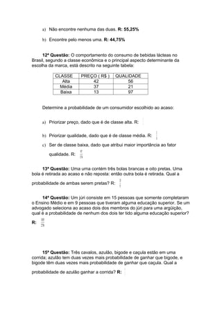 a) Não encontre nenhuma das duas. R: 55,25%

      b) Encontre pelo menos uma. R: 44,75%


     12ª Questão: O comportamento do consumo de bebidas lácteas no
Brasil, segundo a classe econômica e o principal aspecto determinante da
escolha da marca, está descrito na seguinte tabela:

              CLASSE        PREÇO ( R$ )   QUALIDADE
                 Alta           42             56
                Média           37             21
                Baixa           13             97


      Determine a probabilidade de um consumidor escolhido ao acaso:

                                                          3
      a) Priorizar preço, dado que é de classe alta. R:
                                                          7
                                                               21
      b) Priorizar qualidade, dado que é de classe média. R:
                                                               58
      c) Ser de classe baixa, dado que atribui maior importância ao fator
                            97
           qualidade. R:
                           174


     13ª Questão: Uma urna contém três bolas brancas e oito pretas. Uma
bola é retirada ao acaso e não reposta: então outra bola é retirada. Qual a
                                             28
probabilidade de ambas serem pretas? R:
                                             55

     14ª Questão: Um júri consiste em 15 pessoas que somente completaram
o Ensino Médio e em 9 pessoas que tiveram alguma educação superior. Se um
advogado seleciona ao acaso dois dos membros do júri para uma argüição,
qual é a probabilidade de nenhum dos dois ter tido alguma educação superior?
     105
R:
     276




      15ª Questão: Três cavalos, azulão, bigode e caçula estão em uma
corrida; azulão tem duas vezes mais probabilidade de ganhar que bigode, e
bigode têm duas vezes mais probabilidade de ganhar que caçula. Qual a
                                                  4
probabilidade de azulão ganhar a corrida? R:
                                                  7
 