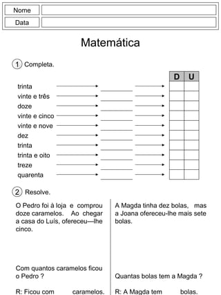 Nome
Data
Matemática
Completa.1
trinta
vinte e três
doze
vinte e cinco
vinte e nove
dez
trinta
trinta e oito
treze
quarenta
D U
Resolve.2
O Pedro foi à loja e comprou
doze caramelos. Ao chegar
a casa do Luís, ofereceu—lhe
cinco.
Com quantos caramelos ficou
o Pedro ?
R: Ficou com ____ caramelos.
A Magda tinha dez bolas, mas
a Joana ofereceu-lhe mais sete
bolas.
Quantas bolas tem a Magda ?
R: A Magda tem ____ bolas.
 