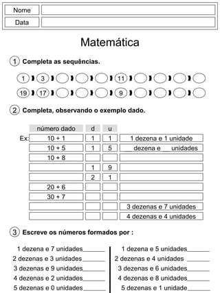 Nome
Data
Matemática
1 Completa as sequências.
1 3 11
19 17 9
2 Completa, observando o exemplo dado.
número dado d u
10 + 1 1 1 1 dezena e 1 unidadeEx:
10 + 5 1 5 __ dezena e __ unidades
10 + 8
1 9
2 1
20 + 6
30 + 7
3 dezenas e 7 unidades
4 dezenas e 4 unidades
3 Escreve os números formados por :
1 dezena e 7 unidades
2 dezenas e 3 unidades
3 dezenas e 9 unidades
4 dezenas e 2 unidades
5 dezenas e 0 unidades
1 dezena e 5 unidades
2 dezenas e 4 unidades
3 dezenas e 6 unidades
4 dezenas e 8 unidades
5 dezenas e 1 unidade
 