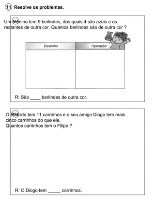 11 Resolve os problemas.
11.1Um menino tem 9 berlindes, dos quais 4 são azuis e os
restantes de outra cor. Quantos berlindes são de outra cor ?
R: São ____ berlindes de outra cor.
Desenho Operação
11.2O Ricardo tem 11 carrinhos e o seu amigo Diogo tem mais
cinco carrinhos do que ele.
Quantos carrinhos tem o Filipe ?
R: O Diogo tem _____ carrinhos.
 