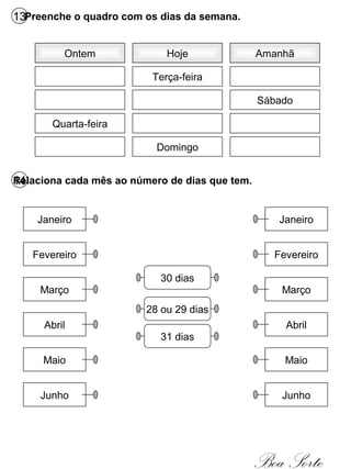 13Preenche o quadro com os dias da semana.
Ontem Hoje Amanhã
Quarta-feira
Terça-feira
Domingo
Sábado
14Relaciona cada mês ao número de dias que tem.
Janeiro
Fevereiro
Março
Abril
Maio
Junho
Janeiro
Fevereiro
Março
Abril
Maio
Junho
30 dias
28 ou 29 dias
31 dias
Boa Sorte
 