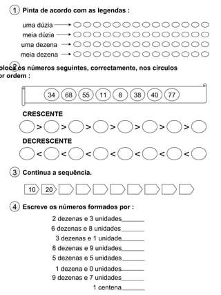 1 Pinta de acordo com as legendas :
uma dúzia
meia dúzia
uma dezena
meia dezena
2oloca os números seguintes, correctamente, nos círculos
or ordem :
34
> > > > > > >
68 55 11 8 38 40 77
CRESCENTE
DECRESCENTE
< < < < < < <
3 Continua a sequência.
10 20
4 Escreve os números formados por :
2 dezenas e 3 unidades
6 dezenas e 8 unidades
3 dezenas e 1 unidade
8 dezenas e 9 unidades
5 dezenas e 5 unidades
9 dezenas e 7 unidades
1 centena
1 dezena e 0 unidades
 