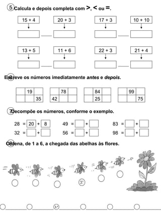 5 Calcula e depois completa com >, < ou =.
6Escreve os números imediatamente antesantes e depoisdepois.
7Decompõe os números, conforme o exemplo.
8Ordena, de 1 a 6, a chegada das abelhas às flores.
15 + 4 20 + 3 17 + 3 10 + 10
13 + 5 11 + 6 22 + 3 21 + 4
19
35
78
42
84
25
99
75
28 = 20 + 8
32 = +
49 = +
56 = +
83 = +
98 = +
3.º
 