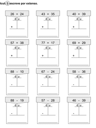 lcula e escreve por extenso.9
57 + 38
+
77 + 17
+
69 + 29
+
88 - 10
-
67 - 24
-
58 - 36
-
88 - 19
-
57 - 28
-
46 - 39
-
d ud u d u
d ud ud u
d u d u d u
26 + 24
+
43 + 35
+
40 + 39
+
d ud u d u
 