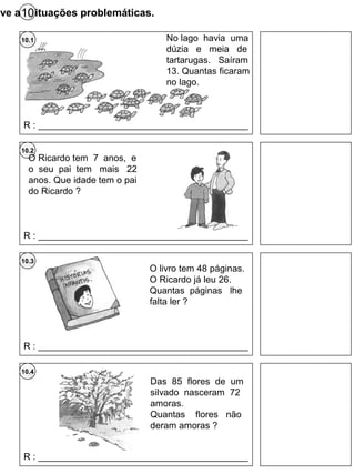 lve as situações problemáticas.10
10.2
10.3
10.4
No lago havia uma
dúzia e meia de
tartarugas. Saíram
13. Quantas ficaram
no lago.
10.1
R : _________________________________________
O Ricardo tem 7 anos, e
o seu pai tem mais 22
anos. Que idade tem o pai
do Ricardo ?
R : _________________________________________
O livro tem 48 páginas.
O Ricardo já leu 26.
Quantas páginas lhe
falta ler ?
R : _________________________________________
Das 85 flores de um
silvado nasceram 72
amoras.
Quantas flores não
deram amoras ?
R : _________________________________________
 