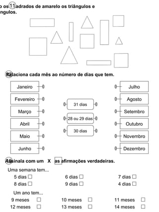 o os quadrados de amarelo os triângulos e
ângulos.
11
12Relaciona cada mês ao número de dias que tem.
Janeiro
Fevereiro
Março
Abril
Maio
Junho
Julho
Agosto
Setembro
Outubro
Novembro
Dezembro
31 dias
28 ou 29 dias
30 dias
13Assinala com um X as afirmações verdadeiras.
Uma semana tem...
5 dias
8 dias
6 dias
9 dias
7 dias
4 dias
Um ano tem...
9 meses
12 meses
10 meses
13 meses
11 meses
14 meses
 