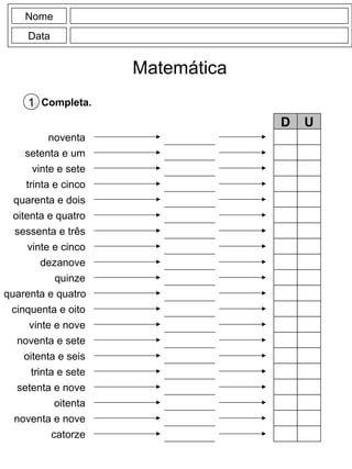 Nome
Data
Matemática
Completa.1
noventa
setenta e um
vinte e sete
trinta e cinco
quarenta e dois
oitenta e quatro
sessenta e três
vinte e cinco
dezanove
quinze
D U
cinquenta e oito
vinte e nove
noventa e sete
oitenta e seis
trinta e sete
setenta e nove
oitenta
noventa e nove
catorze
quarenta e quatro
 