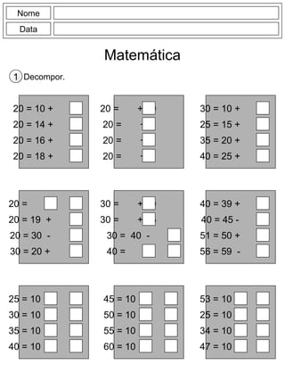 Nome
Data
Matemática
Decompor.1
20 = 10 +
20 = 14 +
20 = 16 +
20 = 18 +
20 = + 10
20 = + 6
20 = + 4
20 = + 2
30 = 10 +
25 = 15 +
35 = 20 +
40 = 25 +
20 = +
20 = 19 +
20 = 30 -
30 = 20 +
30 = + 10
30 = + 25
30 = 40 -
40 = +
40 = 39 +
40 = 45 -
51 = 50 +
56 = 59 -
25 = 10 +
30 = 10 +
35 = 10 +
40 = 10 +
45 = 10 +
50 = 10 +
55 = 10 +
60 = 10 +
53 = 10 -
25 = 10 -
34 = 10 -
47 = 10 -
 