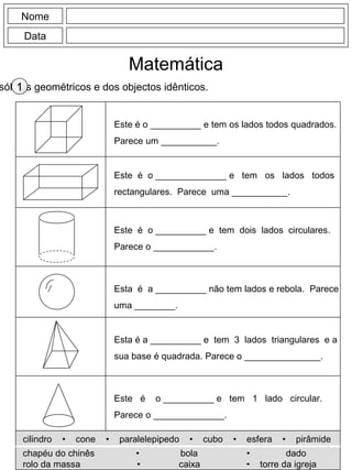Nome
Data
Matemática
sólidos geométricos e dos objectos idênticos.1
Este é o __________ e tem os lados todos quadrados.
Parece um ___________.
Este é o ______________ e tem os lados todos
rectangulares. Parece uma ___________.
Este é o __________ e tem dois lados circulares.
Parece o ____________.
Esta é a __________ não tem lados e rebola. Parece
uma ________.
Esta é a __________ e tem 3 lados triangulares e a
sua base é quadrada. Parece o _______________.
Este é o __________ e tem 1 lado circular.
Parece o ______________.
cilindro • cone • paralelepipedo • cubo • esfera • pirâmide
chapéu do chinês • bola • dado
rolo da massa • caixa • torre da igreja
 