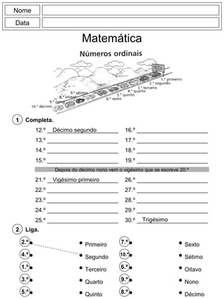 Nome
Data
Liga.2
12.º ______________________
13.º ______________________
14.º ______________________
15.º ______________________
16.º ______________________
17.º ______________________
18.º ______________________
19.º ______________________
2.º
4.º
1.º
3.º
5.º
Completa.1
7.º
10.º
6.º
9.º
8.º
Primeiro
Segundo
Terceiro
Quarto
Quinto
Sexto
Sétimo
Oitavo
Nono
Décimo
Matemática
21.º ______________________
22.º ______________________
23.º ______________________
24.º ______________________
25.º ______________________
26.º ______________________
27.º ______________________
28.º ______________________
29.º ______________________
30.º ______________________
Depois do décimo nono vem o vigésimo que se escreve 20.º
Décimo segundo
Vigésimo primeiro
Trigésimo
 