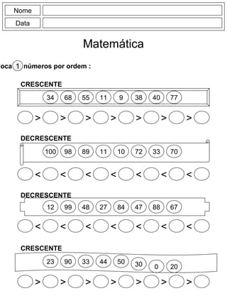 Nome
Data
Matemática
loca os números por ordem :1
34
> > > > > > >
68 55 11 9 38 40 77
CRESCENTE
100 98 89 11 10 72 33 70
DECRESCENTE
< < < < < < <
12 99 48 27 84 47 88 67
DECRESCENTE
< < < < < < <
23
> > > > > > >
90 33 44 50 30 0 20
CRESCENTE
 