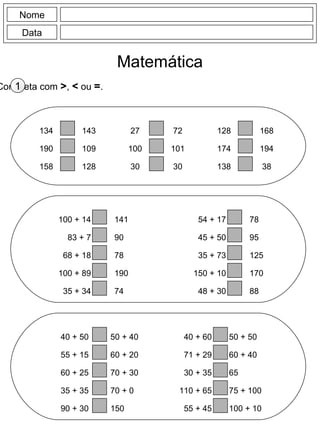 Nome
Data
Matemática
Completa com >, < ou =.1
134
190
158
143
109
128
27
100
30
72
101
30
128
174
138
168
194
38
100 + 14
83 + 7
68 + 18
100 + 89
35 + 34
141
90
78
190
74
54 + 17
45 + 50
35 + 73
150 + 10
48 + 30
78
95
125
170
88
40 + 50
55 + 15
60 + 25
35 + 35
90 + 30
50 + 40
60 + 20
70 + 30
70 + 0
150
40 + 60
71 + 29
30 + 35
110 + 65
55 + 45
50 + 50
60 + 40
65
75 + 100
100 + 10
 