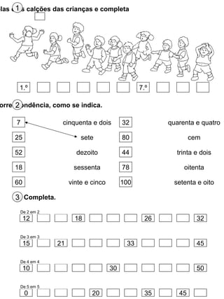 olas e os calções das crianças e completa1
1.º 7.º
orrespondência, como se indica.2
7
25
52
18
60
cinquenta e dois
sete
dezoito
sessenta
vinte e cinco
32
80
44
78
100
quarenta e quatro
cem
trinta e dois
oitenta
setenta e oito
Completa.3
12 18 26 32
15 21 33 45
10 30 50
0 20 35 45
De 2 em 2
De 3 em 3
De 4 em 4
De 5 em 5
 