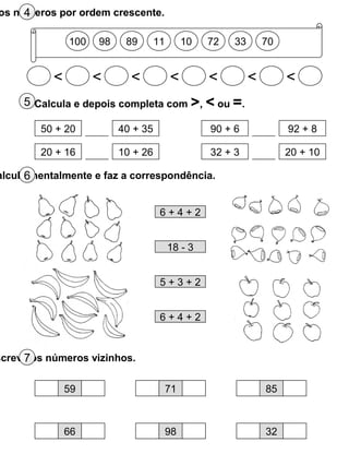 100 98 89 11 10 72 33 70
< < < < < < <
os números por ordem crescente.4
5 Calcula e depois completa com >, < ou =.
50 + 20 40 + 35 90 + 6 92 + 8
20 + 16 10 + 26 32 + 3 20 + 10
alcula mentalmente e faz a correspondência.6
6 + 4 + 2
18 - 3
5 + 3 + 2
6 + 4 + 2
screve os números vizinhos.7
59 71 85
66 98 32
 