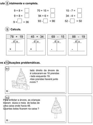 cula mentalmente e completa.8
9 + 8 =
9 + 8 =
9 + = 36
70 + 15 =
94 + 6 =
93 - = 90
15 - 7 =
34 - 4 =
52 - = 50
Calcula.9
78 + 19
+
d u
45 + 34
+
d u
69 - 15
-
d u
88 - 19
-
d u
10.2
Do lado direito da árvore de
Natal colocaram-se 16 prendas
e do lado esquerdo 19.
Quantas prendas haverá junto
da árvore ?
10.1
R : _________________________________________
Para enfeitar a árvore, as crianças
tiraram dúzia e meia de bolas de
uma caixa onde havia 48.
Quantas bolas ficaram na caixa ?
R : _________________________________________
lve as situações problemáticas.10
 