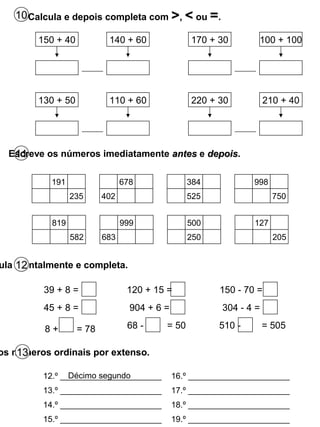 10Calcula e depois completa com >, < ou =.
11Escreve os números imediatamente antesantes e depoisdepois.
150 + 40 140 + 60 170 + 30 100 + 100
130 + 50 110 + 60 220 + 30 210 + 40
191
235
678
402
384
525
998
750
ula mentalmente e completa.12
39 + 8 =
45 + 8 =
8 + = 78
120 + 15 =
904 + 6 =
68 - = 50
150 - 70 =
304 - 4 =
510 - = 505
12.º ______________________
13.º ______________________
14.º ______________________
15.º ______________________
16.º ______________________
17.º ______________________
18.º ______________________
19.º ______________________
Décimo segundo
os números ordinais por extenso.13
819
582
999
683
500
250
127
205
 