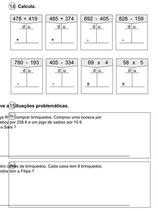 Calcula.14
478 + 419
+
d u
485 + 374
+
d u
692 - 405
-
d u
828 - 159
-
d u
15.2
ys R`us comprar brinquedos. Comprou uma boneca por
eboy por 258 € e um jogo de xadrez por 15 €.
a Sara ?
15.1
_________________________________________________________
_________________________________________________________
lve as situações problemáticas.15
780 - 193
-
d u
405 - 334
-
d u
69 x 4
x
d u
58 x 5
x
d u
atro caixas de brinquedos. Cada caixa tem 8 brinquedos.
edos tem a Filipa ?
 