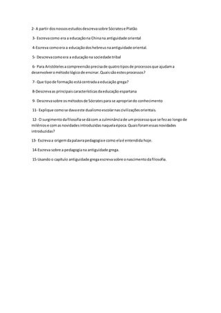 2- A partir dos nossos estudos descreva sobre Sócrates e Platão 
3- Escreva como era a educação na China na antiguidade oriental 
4-Escreva como era a educação dos hebreus na antiguidade oriental. 
5- Descreva como era a educação na sociedade tribal 
6- Para Aristóteles a compreensão precisa de quatro tipos de processos que ajudam a 
desenvolver o método lógico de ensinar. Quais são estes processos? 
7- Que tipo de formação está centrada a educação grega? 
8-Descreva as principais características da educação espartana 
9- Descreva sobre os métodos de Sócrates para se apropriar do conhecimento 
11- Explique como se dava este dualismo escolar nas civilizações orientais. 
12- O surgimento da filosofia se dá com a culminância de um processo que se fez ao longo de 
milênios e com as novidades introduzidas naquela época. Quais foram essas novidades 
introduzidas? 
13- Escreva a origem da palavra pedagogia e como ela é entendida hoje. 
14-Escreva sobre a pedagogia na antiguidade grega. 
15-Usando o capítulo antiguidade grega escreva sobre o nascimento da filosofia. 

