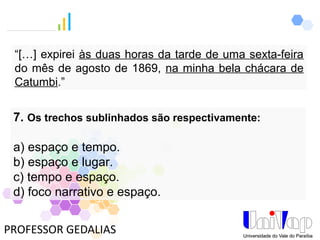 PROFESSOR GEDALIAS
7. Os trechos sublinhados são respectivamente:
a) espaço e tempo.
b) espaço e lugar.
c) tempo e espaço.
d) foco narrativo e espaço.
“[…] expirei às duas horas da tarde de uma sexta-feira
do mês de agosto de 1869, na minha bela chácara de
Catumbi.”
 