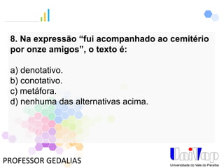 PROFESSOR GEDALIAS
8. Na expressão “fui acompanhado ao cemitério
por onze amigos”, o texto é:
a) denotativo.
b) conotativo.
c) metáfora.
d) nenhuma das alternativas acima.
 