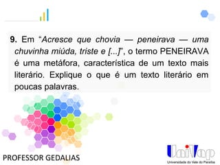 PROFESSOR GEDALIAS
9. Em “Acresce que chovia — peneirava — uma
chuvinha miúda, triste e [...]”, o termo PENEIRAVA
é uma metáfora, característica de um texto mais
literário. Explique o que é um texto literário em
poucas palavras.
 