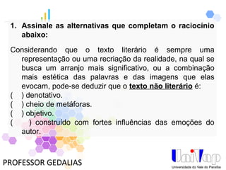 PROFESSOR GEDALIAS
1. Assinale as alternativas que completam o raciocínio
abaixo:
Considerando que o texto literário é sempre uma
representação ou uma recriação da realidade, na qual se
busca um arranjo mais significativo, ou a combinação
mais estética das palavras e das imagens que elas
evocam, pode-se deduzir que o texto não literário é:
( ) denotativo.
( ) cheio de metáforas.
( ) objetivo.
( ) construído com fortes influências das emoções do
autor.
 