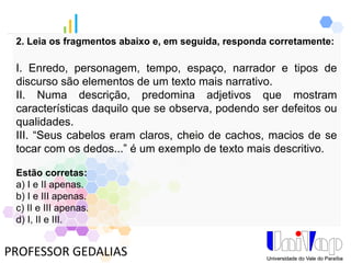PROFESSOR GEDALIAS
2. Leia os fragmentos abaixo e, em seguida, responda corretamente:
I. Enredo, personagem, tempo, espaço, narrador e tipos de
discurso são elementos de um texto mais narrativo.
II. Numa descrição, predomina adjetivos que mostram
características daquilo que se observa, podendo ser defeitos ou
qualidades.
III. “Seus cabelos eram claros, cheio de cachos, macios de se
tocar com os dedos...” é um exemplo de texto mais descritivo.
Estão corretas:
a) I e II apenas.
b) I e III apenas.
c) II e III apenas.
d) I, II e III.
 