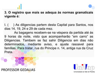 PROFESSOR GEDALIAS
3. O registro que mais se adequa às normas gramaticais
vigente é:
I. ( ) As diligencias partem desta Capital para Santos, nos
dias 14, 19, 24 e 29 de cada mez.
As bagagens recebem-se na véspera da partida até ás
9 horas da noite, visto que acompanharão “em carro” as
Diligencias. Tambem se faz sahir Diligencia em dias não
determinados, mediante aviso, e ajuste rasoavel para
famílias. Para tratar, rua do Principe n. 14, antiga rua da Cruz
Preta.
 
