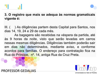 Tankertanker Design
Tankertanker Design
Tankertanker Design
PROFESSOR GEDALIAS
3. O registro que mais se adequa às normas gramaticais
vigente é:
III. ( ) As diligências partem desta Capital para Santos, nos
dias 14, 19, 24 e 29 de cada mês.
As bagagens são recebidas na véspera da partida, até
às 9 horas da noite, visto que serão levadas em carros
nessas mesmas diligências. Diligências também poderão sair
em dias não determinados, mediante aviso, e conforme
acordos para famílias. O endereço para contratação fica na
Rua do Príncipe, nº. 14, antiga Rua da Cruz Preta.
 
