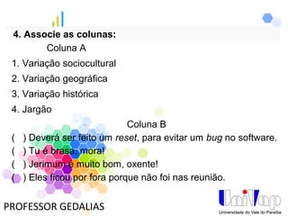 PROFESSOR GEDALIAS
4. Associe as colunas:
Coluna B
( ) Deverá ser feito um reset, para evitar um bug no software.
( ) Tu é brasa, mora!
( ) Jerimum é muito bom, oxente!
( ) Eles ficou por fora porque não foi nas reunião.
Coluna A
1. Variação sociocultural
2. Variação geográfica
3. Variação histórica
4. Jargão
 
