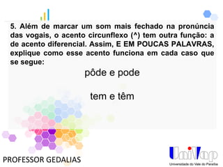 PROFESSOR GEDALIAS
5. Além de marcar um som mais fechado na pronúncia
das vogais, o acento circunflexo (^) tem outra função: a
de acento diferencial. Assim, E EM POUCAS PALAVRAS,
explique como esse acento funciona em cada caso que
se segue:
pôde e pode
tem e têm
 