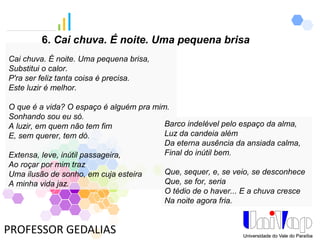 PROFESSOR GEDALIAS
Cai chuva. É noite. Uma pequena brisa,
Substitui o calor.
P'ra ser feliz tanta coisa é precisa.
Este luzir é melhor.
O que é a vida? O espaço é alguém pra mim.
Sonhando sou eu só.
A luzir, em quem não tem fim
E, sem querer, tem dó.
Extensa, leve, inútil passageira,
Ao roçar por mim traz
Uma ilusão de sonho, em cuja esteira
A minha vida jaz.
Barco indelével pelo espaço da alma,
Luz da candeia além
Da eterna ausência da ansiada calma,
Final do inútil bem.
Que, sequer, e, se veio, se desconhece
Que, se for, seria
O tédio de o haver... E a chuva cresce
Na noite agora fria.
6. Cai chuva. É noite. Uma pequena brisa
 
