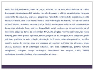 renda, distribuição de renda, níveis de preços, inflação, taxa de juros, disponibilidade de crédito,
desemprego, tendências do PIB, salários, controle de preços e salários, desvalorização, risco país,
crescimento da população, migrações geográficas, natalidade e mortalidade, expectativa de vida,
distribuição etária, sexo, taxas de crescimento, taxas de formação das famílias, ciclo de vida familiar,
valores (trabalho, casamento, caridade, justiça, família), mudanças de estilo de vida, relacionamento
das pessoas, violência, fome, pobreza, desigualdade social, mudanças de comportamento, cartel,
monopólio, código de defesa do consumidor, INPI, CADE, eleições, reformas estruturais, leis fiscais,
dumping, pressão de grupos, legislativo, senado, projetos de lei, corrupção, CPIs, código civil, poder
judiciário, qualidade de vida, poluição, devastação de florestas, mineração predatória, petróleo,
madeira, custos de energia, água, uso excessivo de produtos químicos nos alimentos, pragas
urbanas, qualidade do ar, automação industrial, fibra ótica, biotecnologia, genoma humano,
transgênicos, clonagem, avanço tecnológico, investimento em pesquisa, CNPQ, FAPESP,
incubadoras, invenções, hackers, telecomunicações, wireless...
 