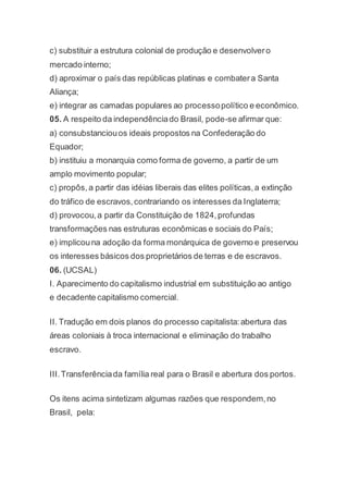 c) substituir a estrutura colonial de produção e desenvolvero
mercado interno;
d) aproximar o país das repúblicas platinas e combatera Santa
Aliança;
e) integrar as camadas populares ao processopolítico e econômico.
05. A respeito da independênciado Brasil, pode-se afirmar que:
a) consubstanciouos ideais propostos na Confederação do
Equador;
b) instituiu a monarquia como forma de governo, a partir de um
amplo movimento popular;
c) propôs, a partir das idéias liberais das elites políticas,a extinção
do tráfico de escravos,contrariando os interesses da Inglaterra;
d) provocou,a partir da Constituição de 1824,profundas
transformações nas estruturas econômicas e sociais do País;
e) implicouna adoção da forma monárquica de governo e preservou
os interesses básicos dos proprietários de terras e de escravos.
06. (UCSAL)
I. Aparecimento do capitalismo industrial em substituição ao antigo
e decadente capitalismo comercial.
II. Tradução em dois planos do processo capitalista:abertura das
áreas coloniais à troca internacional e eliminação do trabalho
escravo.
III.Transferênciada família real para o Brasil e abertura dos portos.
Os itens acima sintetizam algumas razões que respondem,no
Brasil, pela:
 