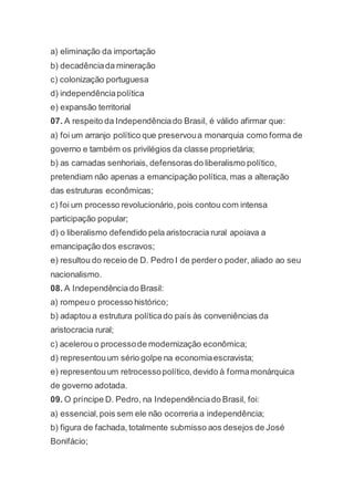 a) eliminação da importação
b) decadênciada mineração
c) colonização portuguesa
d) independênciapolítica
e) expansão territorial
07. A respeito da Independênciado Brasil, é válido afirmar que:
a) foi um arranjo político que preservoua monarquia como forma de
governo e também os privilégios da classe proprietária;
b) as camadas senhoriais, defensoras do liberalismo político,
pretendiam não apenas a emancipação política, mas a alteração
das estruturas econômicas;
c) foi um processo revolucionário, pois contou com intensa
participação popular;
d) o liberalismo defendido pela aristocracia rural apoiava a
emancipação dos escravos;
e) resultou do receio de D. Pedro I de perdero poder, aliado ao seu
nacionalismo.
08. A Independênciado Brasil:
a) rompeuo processo histórico;
b) adaptou a estrutura políticado país às conveniências da
aristocracia rural;
c) acelerou o processode modernização econômica;
d) representouum sério golpe na economiaescravista;
e) representouum retrocessopolítico,devido à formamonárquica
de governo adotada.
09. O príncipe D. Pedro, na Independênciado Brasil, foi:
a) essencial,pois sem ele não ocorreria a independência;
b) figura de fachada, totalmente submisso aos desejos de José
Bonifácio;
 