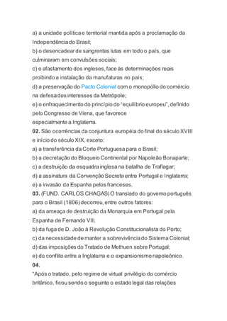 a) a unidade políticae territorial mantida após a proclamação da
Independênciado Brasil;
b) o desencadearde sangrentas lutas em todo o país, que
culminaram em convulsões sociais;
c) o afastamento dos ingleses,face às determinações reais
proibindo a instalação da manufaturas no país;
d) a preservação do Pacto Colonial com o monopólio do comércio
na defesados interesses da Metrópole;
e) o enfraquecimento do princípio do “equilíbrio europeu”,definido
pelo Congresso de Viena, que favorece
especialmente a Inglaterra.
02. São ocorrências da conjuntura européia do final do século XVIII
e início do século XIX, exceto:
a) a transferência da Corte Portuguesa para o Brasil;
b) a decretação do Bloqueio Continental por Napoleão Bonaparte;
c) a destruição da esquadra inglesa na batalha de Traflagar;
d) a assinatura da Convenção Secreta entre Portugal e Inglaterra;
e) a invasão da Espanha pelos franceses.
03. (FUND. CARLOS CHAGAS)O translado do governo português
para o Brasil (1806)decorreu,entre outros fatores:
a) da ameaça de destruição da Monarquia em Portugal pela
Espanha de Fernando VII;
b) da fuga de D. João à Revolução Constitucionalista do Porto;
c) da necessidade de manter a sobrevivênciado Sistema Colonial;
d) das imposições do Tratado de Methuen sobre Portugal;
e) do conflito entre a Inglaterra e o expansionismo napoleônico.
04.
“Após o tratado, pelo regime de virtual privilégio do comércio
britânico, ficou sendo o seguinte o estado legal das relações
 