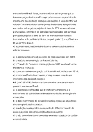 mercantis no Brasil: livres, as mercadorias estrangeiras que já
tivessem pago direitos em Portugal, e bem assim os produtos da
maior parte das colônias portuguesas;sujeitas à taxa de 24% “ad
valorem” as mercadorias estrangeiras diretamente transportadas
em navios estrangeiros;sujeitas à taxa de 16% as mercadorias
portuguesas,e também as estrangeiras importadas sob pavilhão
português;sujeitas à taxa de 15% as mercadorias britânicas
importadas sob pavilhão britânico, ou português.” (Lima, Oliveira –
D. João VI no Brasil)
O acontecimento histórico abordado no texto está diretamente
relacionado com:
a) a abertura dos portos brasileiros às nações amigas em 1808;
b) o repúdio à manutenção do Pacto Colonial;
c) o Tratado de Comércio e Navegação de 1810,celebrado entre
Inglaterra e Portugal;
d) o processode emancipação políticado Brasil, iniciado em 1810;
e) a independênciada economiaportuguesa em relação aos
interesses capitalistas britânicos.
05. (MACKENZIE)Podem serconsideradas características do
governo joanino no Brasil:
a) a assinatura de tratados que beneficiam a Inglaterra e o
crescimento do comércio externo brasileiro devido à extinção do
monopólio;
b) o desenvolvimento da indústria brasileira graças às altas taxas
sobre os produtos importados;
c) a redução dos impostos e o controle do déficitem função da
austera política econômicapraticada pelo governo;
d) o não envolvimento em questões externas sobretudo de caráter
expansionista;
 